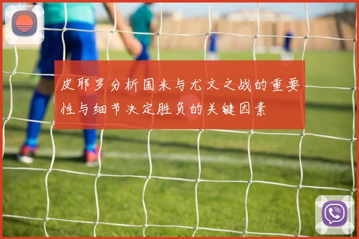 皮耶罗分析国米与尤文之战的重要性与细节决定胜负的关键因素