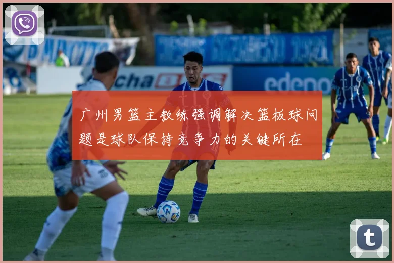 广州男篮主教练强调解决篮板球问题是球队保持竞争力的关键所在