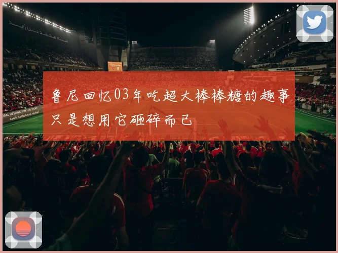 鲁尼回忆03年吃超大棒棒糖的趣事只是想用它砸碎而已