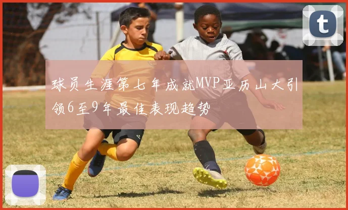 球员生涯第七年成就MVP亚历山大引领6至9年最佳表现趋势
