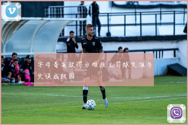 字母哥高效得分难救主罚球失准与失误成败因
