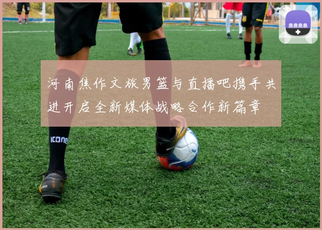 河南焦作文旅男篮与直播吧携手共进开启全新媒体战略合作新篇章