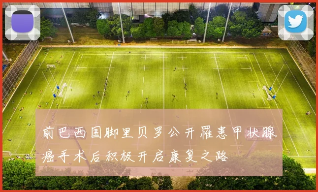 前巴西国脚里贝罗公开罹患甲状腺癌手术后积极开启康复之路