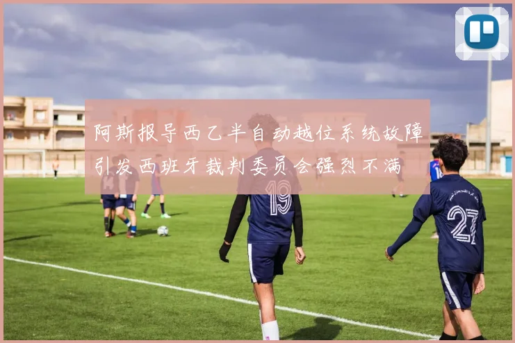 阿斯报导西乙半自动越位系统故障引发西班牙裁判委员会强烈不满