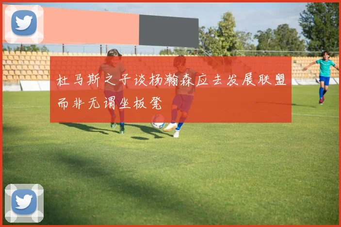 杜马斯之子谈杨瀚森应去发展联盟而非无谓坐板凳