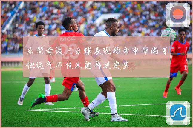 东契奇谈三分球表现称命中率尚可但运气不佳未能再进更多