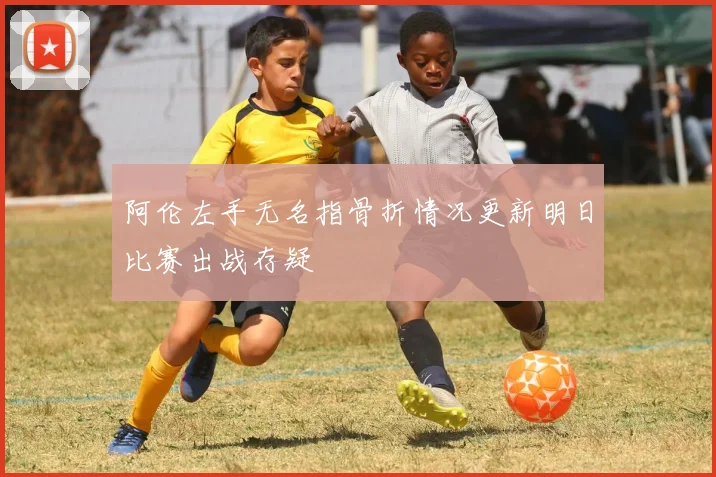 阿伦左手无名指骨折情况更新明日比赛出战存疑