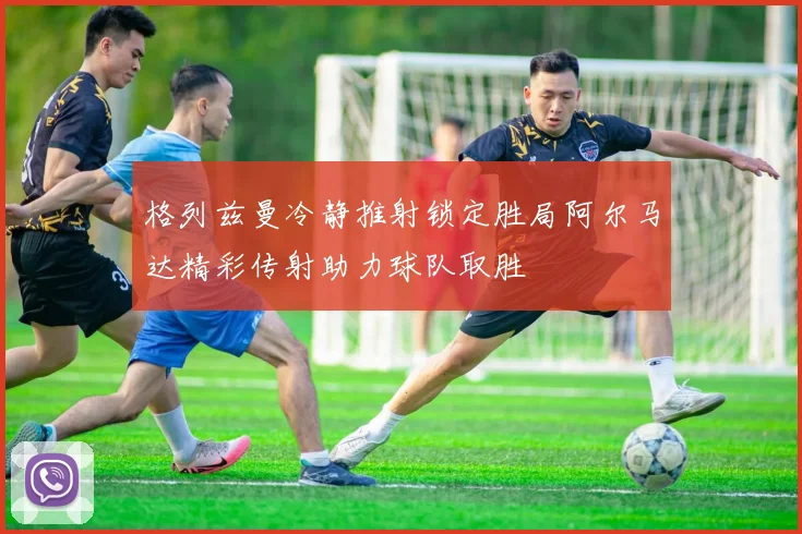 格列兹曼冷静推射锁定胜局阿尔马达精彩传射助力球队取胜