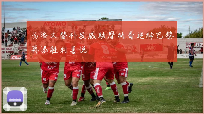 戈洛文替补发威助摩纳哥逆转巴黎再添胜利喜悦