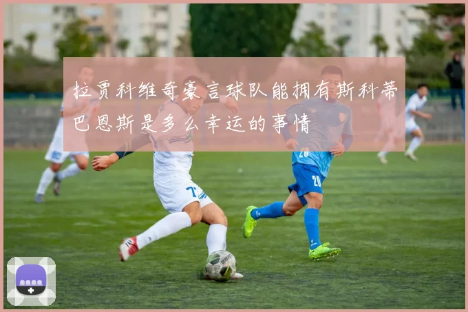 拉贾科维奇豪言球队能拥有斯科蒂巴恩斯是多么幸运的事情