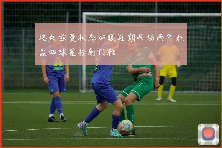 格列兹曼状态回暖近期两场西甲狂轰四球重拾射门靴