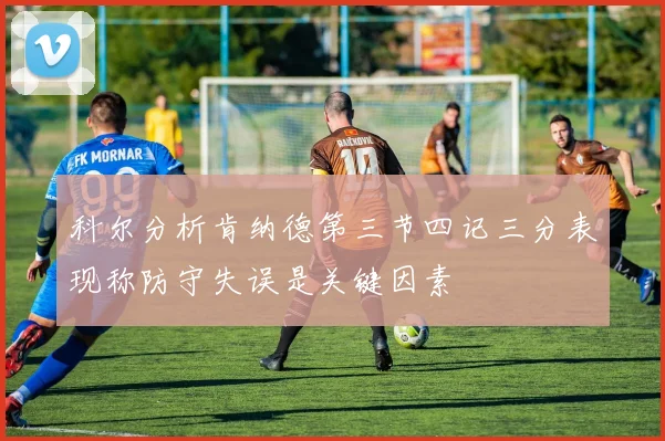 科尔分析肯纳德第三节四记三分表现称防守失误是关键因素