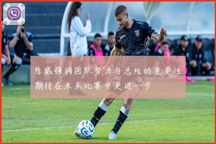 陈威强调团队努力与总结的重要性期待在未来比赛中更进一步