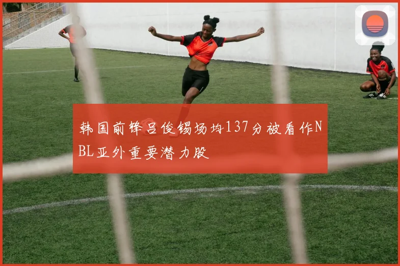 韩国前锋吕俊锡场均137分被看作NBL亚外重要潜力股