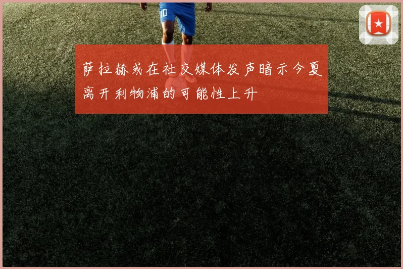 萨拉赫或在社交媒体发声暗示今夏离开利物浦的可能性上升