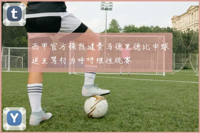 西甲官方强烈谴责马德里德比中球迷互骂行为呼吁理性观赛