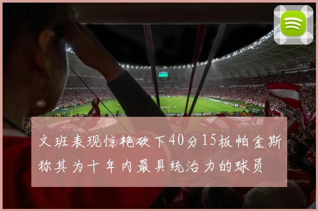 文班表现惊艳砍下40分15板帕金斯称其为十年内最具统治力的球员