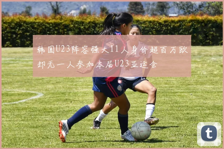 韩国U23阵容强大11人身价超百万欧却无一人参加本届U23亚运会