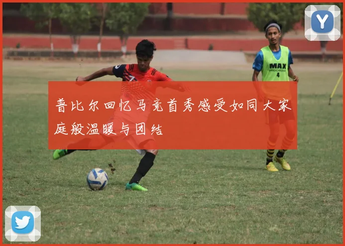 普比尔回忆马竞首秀感受如同大家庭般温暖与团结