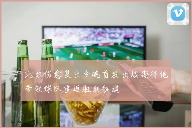 比尔伤愈复出今晚首发出战期待他带领球队重返胜利轨道
