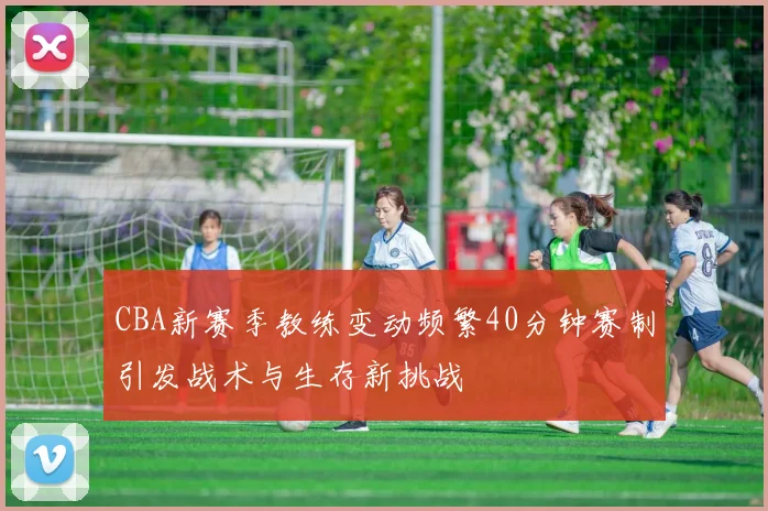 CBA新赛季教练变动频繁40分钟赛制引发战术与生存新挑战