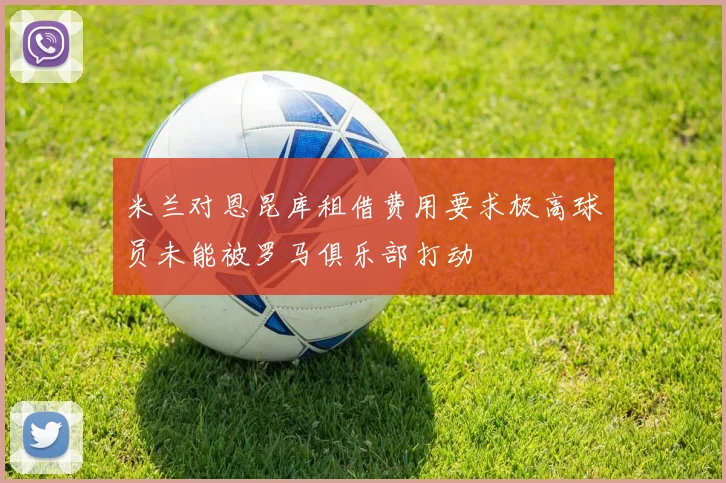 米兰对恩昆库租借费用要求极高球员未能被罗马俱乐部打动