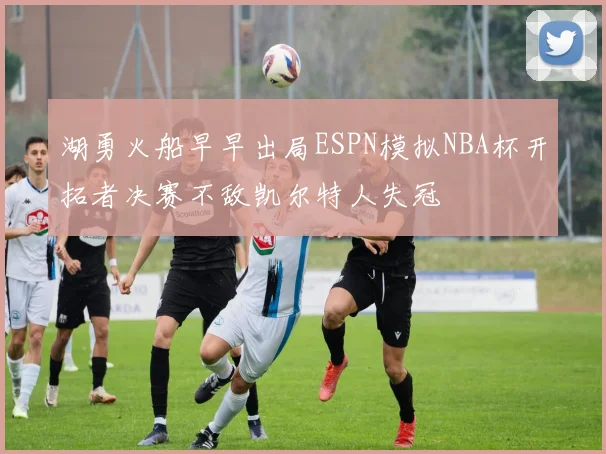 湖勇火船早早出局ESPN模拟NBA杯开拓者决赛不敌凯尔特人失冠