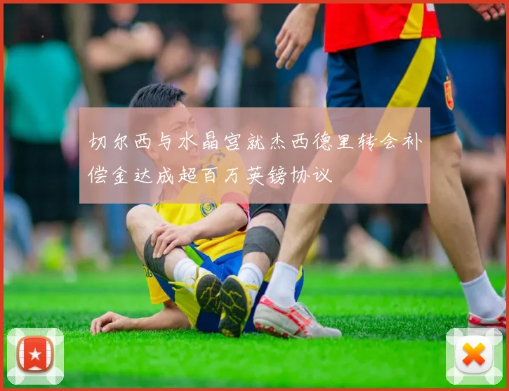 切尔西与水晶宫就杰西德里转会补偿金达成超百万英镑协议