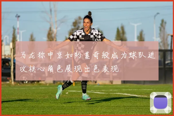 马龙称申京如约基奇般成为球队进攻核心角色展现出色表现