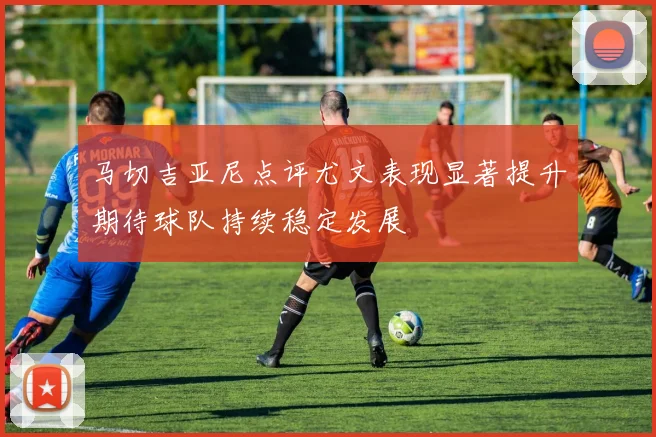 马切吉亚尼点评尤文表现显著提升期待球队持续稳定发展