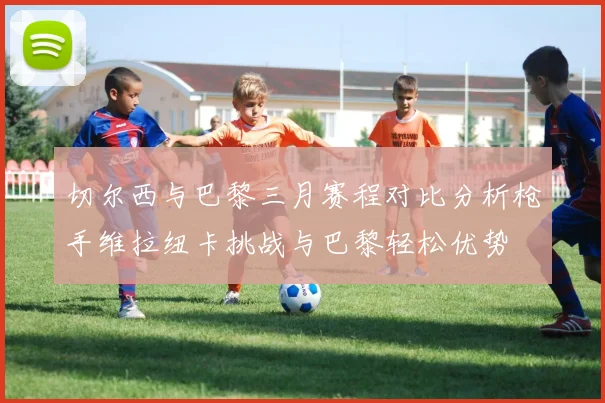 切尔西与巴黎三月赛程对比分析枪手维拉纽卡挑战与巴黎轻松优势