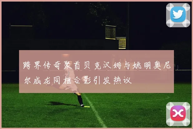 跨界传奇聚首贝克汉姆与姚明奥尼尔成龙同框合影引发热议
