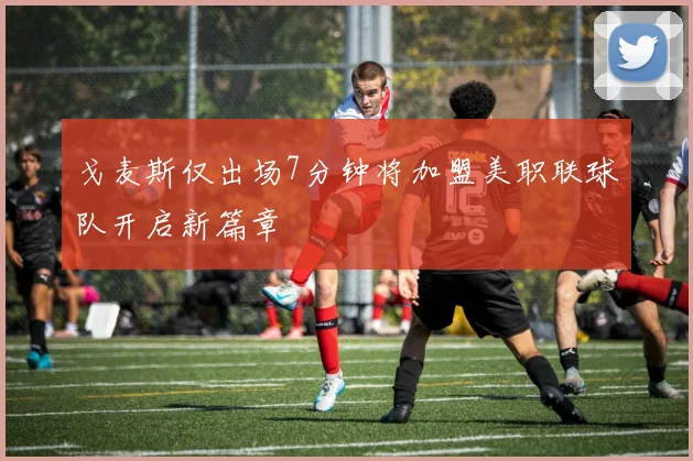 戈麦斯仅出场7分钟将加盟美职联球队开启新篇章