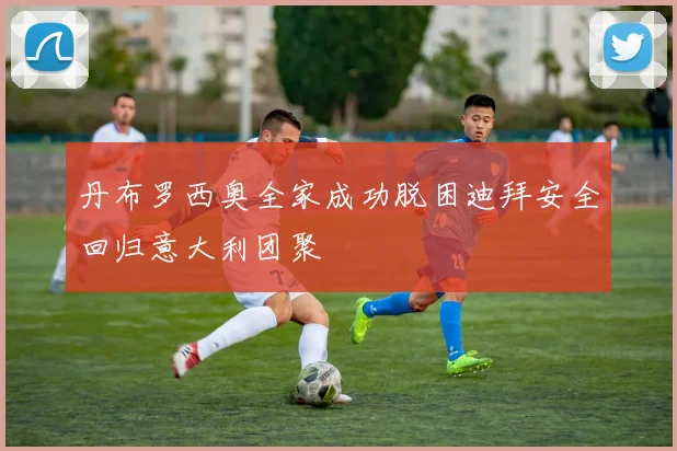 丹布罗西奥全家成功脱困迪拜安全回归意大利团聚
