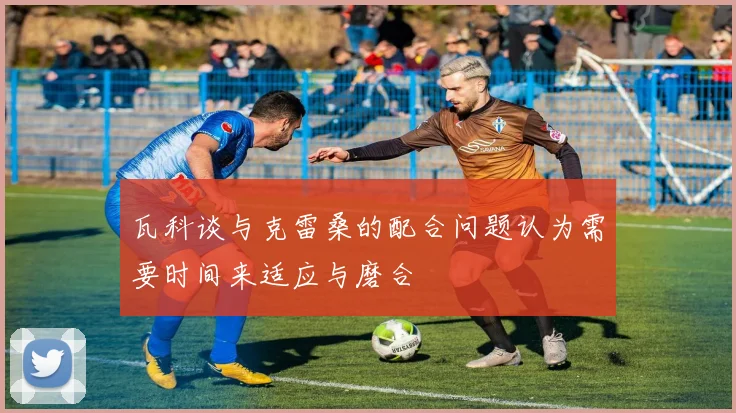 瓦科谈与克雷桑的配合问题认为需要时间来适应与磨合