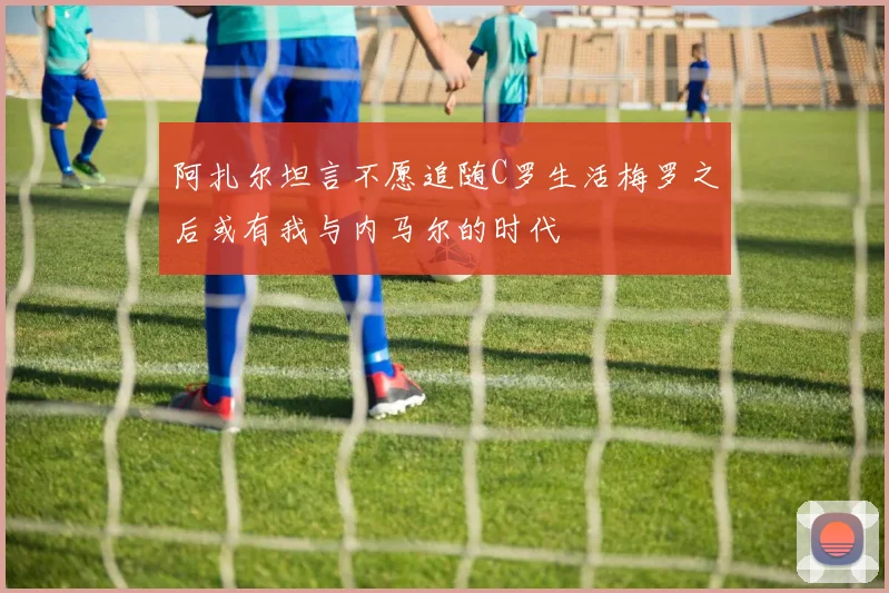 阿扎尔坦言不愿追随C罗生活梅罗之后或有我与内马尔的时代