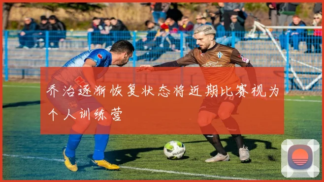 乔治逐渐恢复状态将近期比赛视为个人训练营